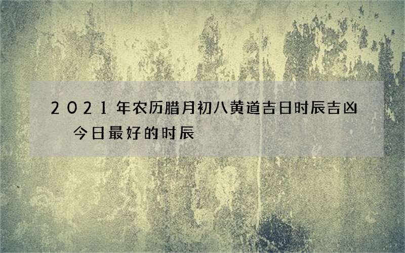 2021年农历腊月初八黄道吉日时辰吉凶 今日最好的时辰